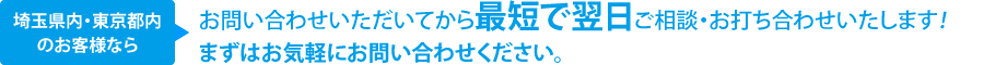埼玉県内・東京都内のお客様ならお問い合わせいただいてから最短で翌日ご相談・お打ち合わせいたします！まずはお気軽にお問い合わせください。